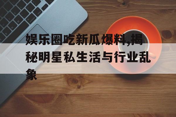 娱乐圈吃新瓜爆料,揭秘明星私生活与行业乱象 娱乐圈吃新瓜爆料,揭秘明星私生活与行业乱象
