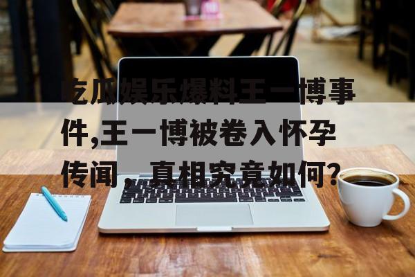 吃瓜娱乐爆料王一博事件,王一博被卷入怀孕传闻,真相究竟如何? 吃瓜娱乐爆料王一博事件,王一博被卷入怀孕传闻,真相究竟如何?