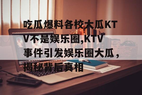 吃瓜爆料各校大瓜KTV不是娱乐圈,KTV事件引发娱乐圈大瓜,揭秘背后真相 吃瓜爆料各校大瓜KTV不是娱乐圈,KTV事件引发娱乐圈大瓜,揭秘背后真相