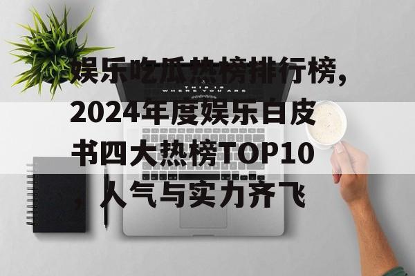 娱乐吃瓜热榜排行榜,2024年度娱乐白皮书四大热榜TOP10,人气与实力齐飞 娱乐吃瓜热榜排行榜,2024年度娱乐白皮书四大热榜TOP10,人气与实力齐飞