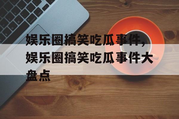 娱乐圈搞笑吃瓜事件,娱乐圈搞笑吃瓜事件大盘点 娱乐圈搞笑吃瓜事件,娱乐圈搞笑吃瓜事件大盘点