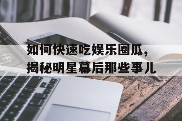 如何快速吃娱乐圈瓜,揭秘明星幕后那些事儿 如何快速吃娱乐圈瓜,揭秘明星幕后那些事儿