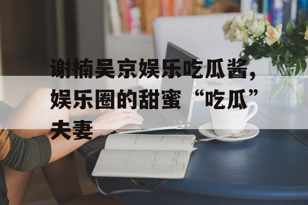 谢楠吴京娱乐吃瓜酱,娱乐圈的甜蜜“吃瓜”夫妻 谢楠吴京娱乐吃瓜酱,娱乐圈的甜蜜“吃瓜”夫妻