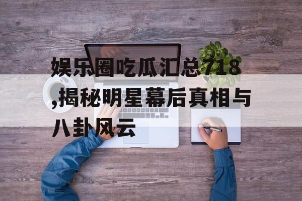 娱乐圈吃瓜汇总718,揭秘明星幕后真相与八卦风云 娱乐圈吃瓜汇总718,揭秘明星幕后真相与八卦风云