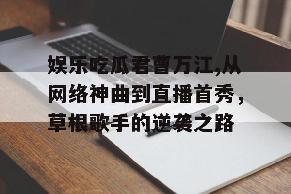 娱乐吃瓜君曹万江,从网络神曲到直播首秀,草根歌手的逆袭之路 娱乐吃瓜君曹万江,从网络神曲到直播首秀,草根歌手的逆袭之路