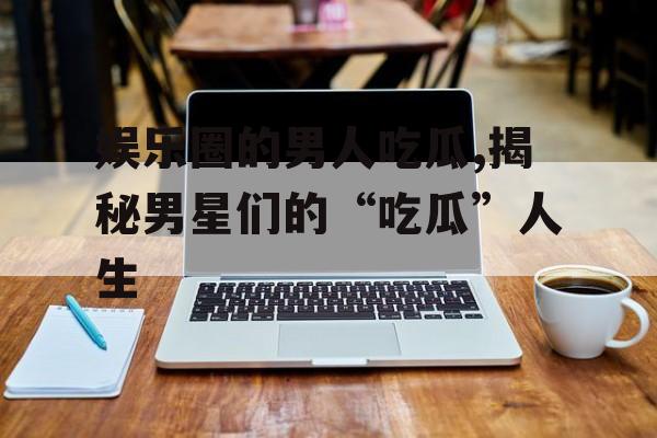 娱乐圈的男人吃瓜,揭秘男星们的“吃瓜”人生 娱乐圈的男人吃瓜,揭秘男星们的“吃瓜”人生