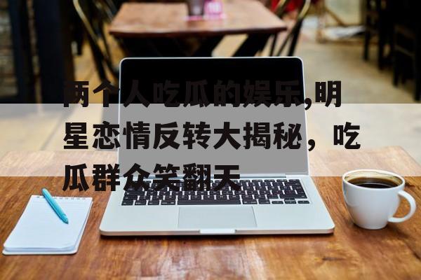 两个人吃瓜的娱乐,明星恋情反转大揭秘,吃瓜群众笑翻天 两个人吃瓜的娱乐,明星恋情反转大揭秘,吃瓜群众笑翻天