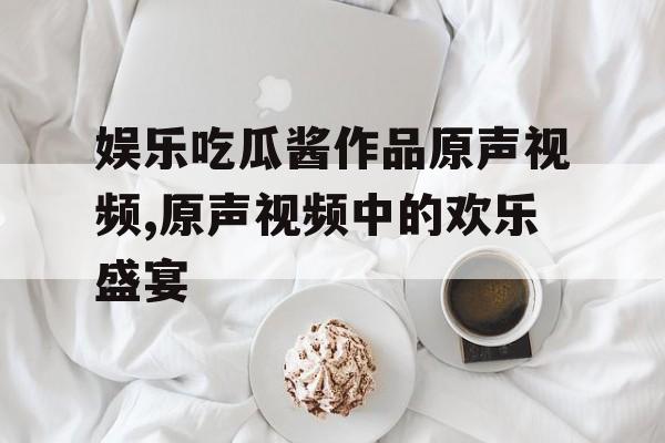 娱乐吃瓜酱作品原声视频,原声视频中的欢乐盛宴 娱乐吃瓜酱作品原声视频,原声视频中的欢乐盛宴
