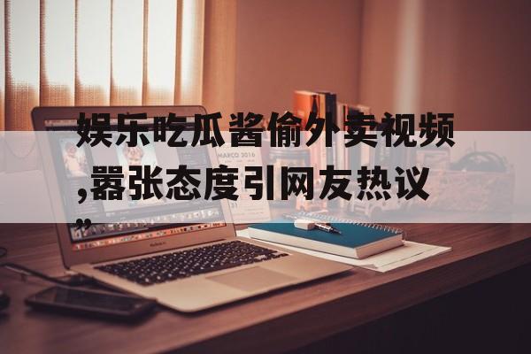 娱乐吃瓜酱偷外卖视频,嚣张态度引网友热议” 娱乐吃瓜酱偷外卖视频,嚣张态度引网友热议”