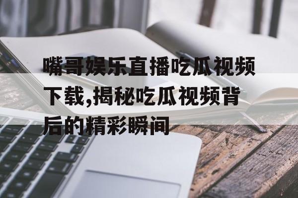 嘴哥娱乐直播吃瓜视频下载,揭秘吃瓜视频背后的精彩瞬间 嘴哥娱乐直播吃瓜视频下载,揭秘吃瓜视频背后的精彩瞬间