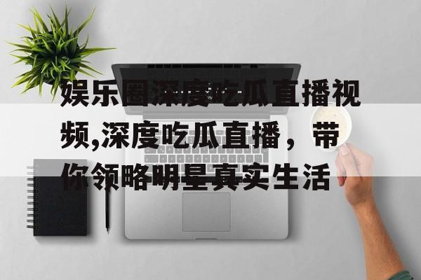 娱乐圈深度吃瓜直播视频,深度吃瓜直播,带你领略明星真实生活 娱乐圈深度吃瓜直播视频,深度吃瓜直播,带你领略明星真实生活