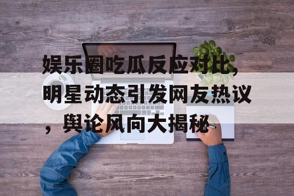 娱乐圈吃瓜反应对比,明星动态引发网友热议,舆论风向大揭秘 娱乐圈吃瓜反应对比,明星动态引发网友热议,舆论风向大揭秘