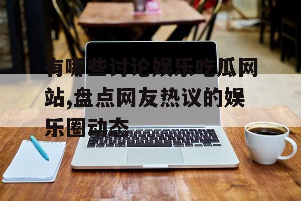 有哪些讨论娱乐吃瓜网站,盘点网友热议的娱乐圈动态 有哪些讨论娱乐吃瓜网站,盘点网友热议的娱乐圈动态