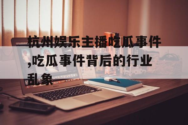 杭州娱乐主播吃瓜事件,吃瓜事件背后的行业乱象 杭州娱乐主播吃瓜事件,吃瓜事件背后的行业乱象