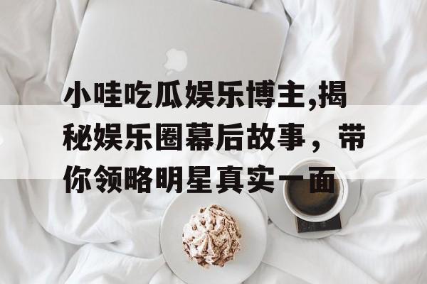 小哇吃瓜娱乐博主,揭秘娱乐圈幕后故事,带你领略明星真实一面 小哇吃瓜娱乐博主,揭秘娱乐圈幕后故事,带你领略明星真实一面