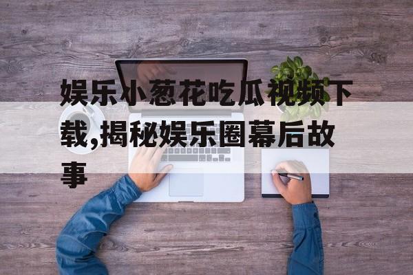 娱乐小葱花吃瓜视频下载,揭秘娱乐圈幕后故事 娱乐小葱花吃瓜视频下载,揭秘娱乐圈幕后故事