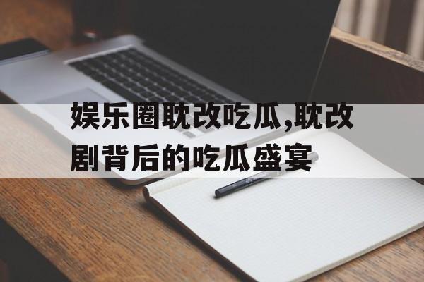 娱乐圈耽改吃瓜,耽改剧背后的吃瓜盛宴 娱乐圈耽改吃瓜,耽改剧背后的吃瓜盛宴