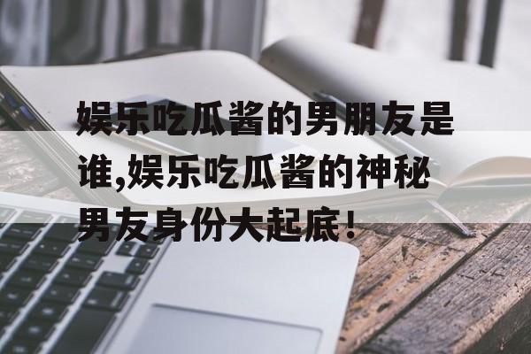 娱乐吃瓜酱的男朋友是谁,娱乐吃瓜酱的神秘男友身份大起底! 娱乐吃瓜酱的男朋友是谁,娱乐吃瓜酱的神秘男友身份大起底!