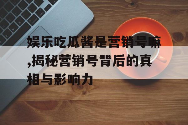 娱乐吃瓜酱是营销号嘛,揭秘营销号背后的真相与影响力 娱乐吃瓜酱是营销号嘛,揭秘营销号背后的真相与影响力