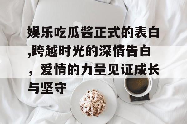 娱乐吃瓜酱正式的表白,跨越时光的深情告白,爱情的力量见证成长与坚守 娱乐吃瓜酱正式的表白,跨越时光的深情告白,爱情的力量见证成长与坚守
