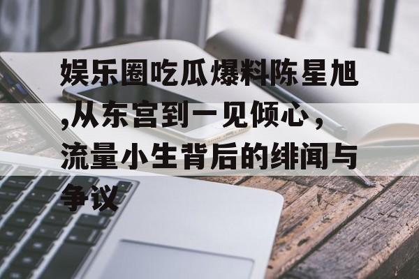 娱乐圈吃瓜爆料陈星旭,从东宫到一见倾心,流量小生背后的绯闻与争议 娱乐圈吃瓜爆料陈星旭,从东宫到一见倾心,流量小生背后的绯闻与争议
