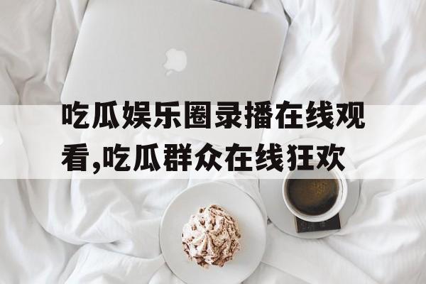 吃瓜娱乐圈录播在线观看,吃瓜群众在线狂欢 吃瓜娱乐圈录播在线观看,吃瓜群众在线狂欢