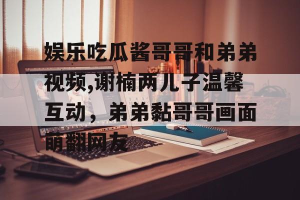 娱乐吃瓜酱哥哥和弟弟视频,谢楠两儿子温馨互动,弟弟黏哥哥画面萌翻网友 娱乐吃瓜酱哥哥和弟弟视频,谢楠两儿子温馨互动,弟弟黏哥哥画面萌翻网友