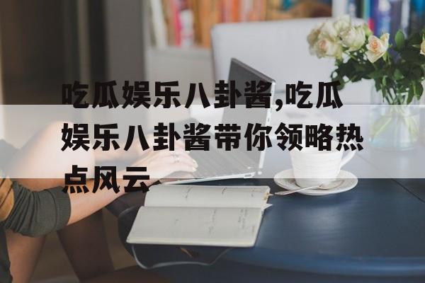 吃瓜娱乐八卦酱,吃瓜娱乐八卦酱带你领略热点风云 吃瓜娱乐八卦酱,吃瓜娱乐八卦酱带你领略热点风云