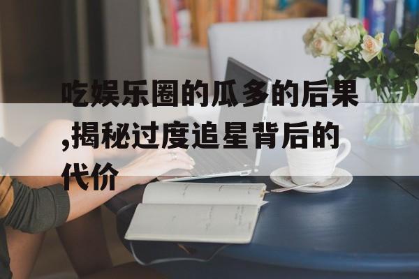 吃娱乐圈的瓜多的后果,揭秘过度追星背后的代价 吃娱乐圈的瓜多的后果,揭秘过度追星背后的代价