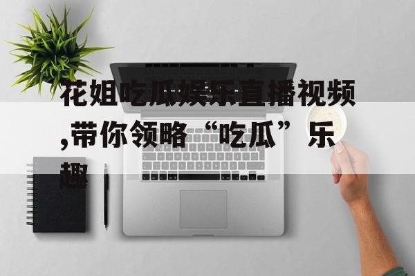 花姐吃瓜娱乐直播视频,带你领略“吃瓜”乐趣 花姐吃瓜娱乐直播视频,带你领略“吃瓜”乐趣