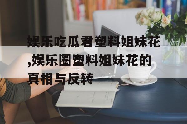 娱乐吃瓜君塑料姐妹花,娱乐圈塑料姐妹花的真相与反转 娱乐吃瓜君塑料姐妹花,娱乐圈塑料姐妹花的真相与反转