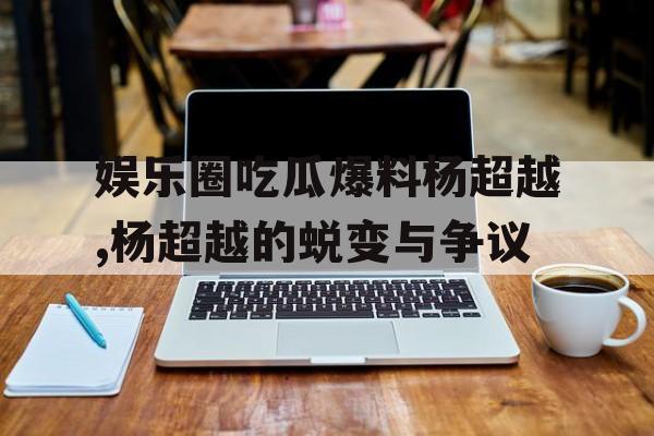 娱乐圈吃瓜爆料杨超越,杨超越的蜕变与争议 娱乐圈吃瓜爆料杨超越,杨超越的蜕变与争议
