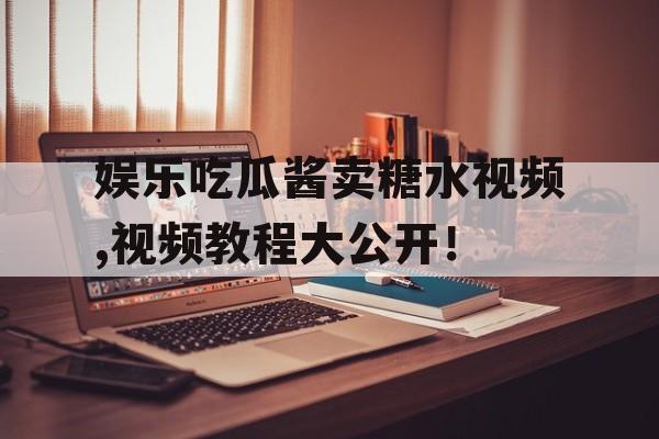 娱乐吃瓜酱卖糖水视频,视频教程大公开! 娱乐吃瓜酱卖糖水视频,视频教程大公开!