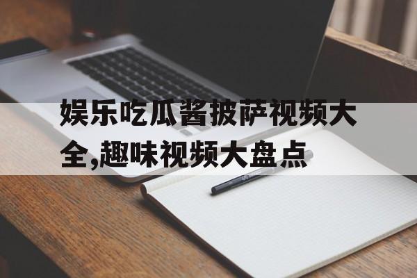 娱乐吃瓜酱披萨视频大全,趣味视频大盘点 娱乐吃瓜酱披萨视频大全,趣味视频大盘点