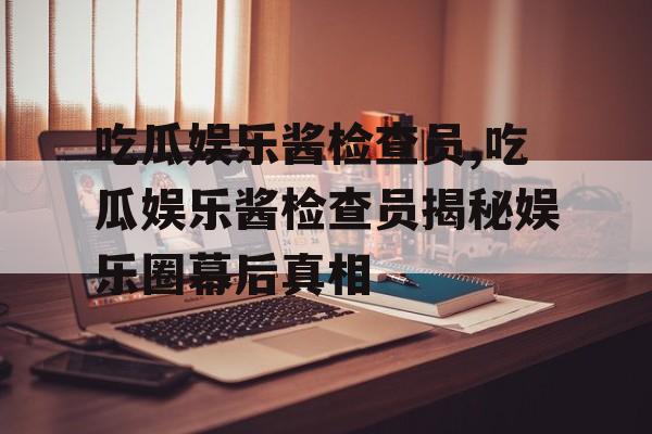 吃瓜娱乐酱检查员,吃瓜娱乐酱检查员揭秘娱乐圈幕后真相 吃瓜娱乐酱检查员,吃瓜娱乐酱检查员揭秘娱乐圈幕后真相