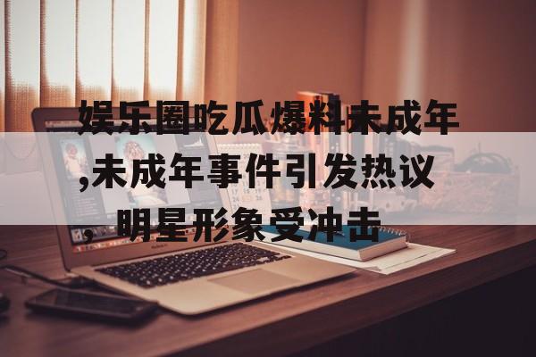 娱乐圈吃瓜爆料未成年,未成年事件引发热议,明星形象受冲击 娱乐圈吃瓜爆料未成年,未成年事件引发热议,明星形象受冲击