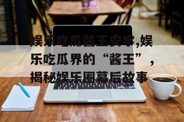 娱乐吃瓜酱王安宇,娱乐吃瓜界的“酱王”,揭秘娱乐圈幕后故事 娱乐吃瓜酱王安宇,娱乐吃瓜界的“酱王”,揭秘娱乐圈幕后故事