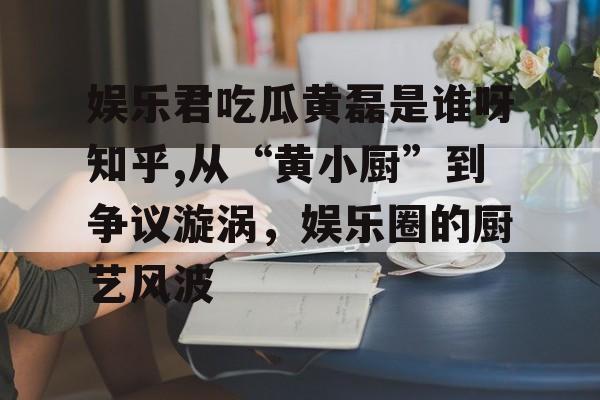 娱乐君吃瓜黄磊是谁呀知乎,从“黄小厨”到争议漩涡,娱乐圈的厨艺风波 娱乐君吃瓜黄磊是谁呀知乎,从“黄小厨”到争议漩涡,娱乐圈的厨艺风波