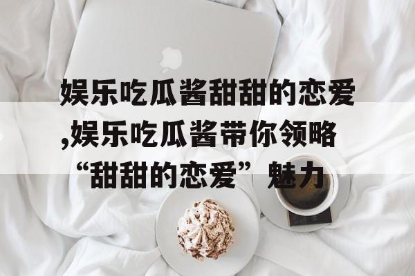 娱乐吃瓜酱甜甜的恋爱,娱乐吃瓜酱带你领略“甜甜的恋爱”魅力 娱乐吃瓜酱甜甜的恋爱,娱乐吃瓜酱带你领略“甜甜的恋爱”魅力