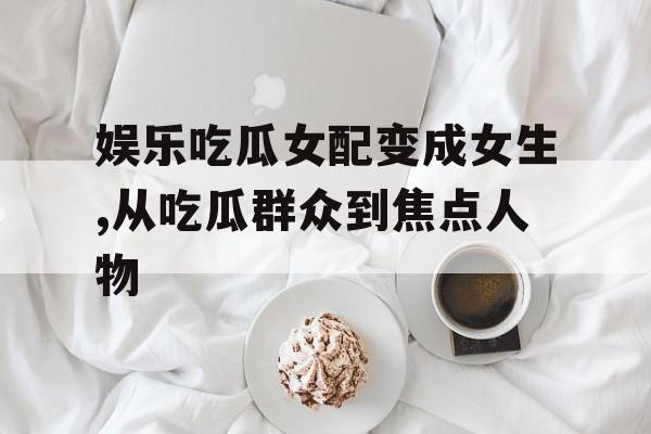 娱乐吃瓜女配变成女生,从吃瓜群众到焦点人物 娱乐吃瓜女配变成女生,从吃瓜群众到焦点人物