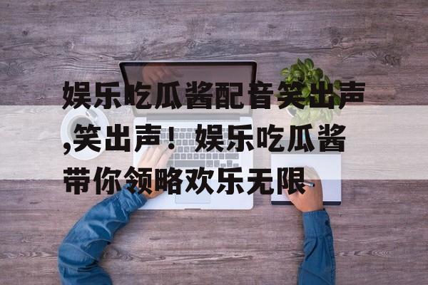 娱乐吃瓜酱配音笑出声,笑出声!娱乐吃瓜酱带你领略欢乐无限 娱乐吃瓜酱配音笑出声,笑出声!娱乐吃瓜酱带你领略欢乐无限