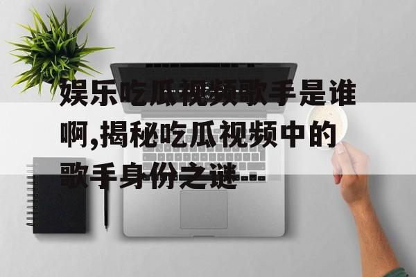 娱乐吃瓜视频歌手是谁啊,揭秘吃瓜视频中的歌手身份之谜 娱乐吃瓜视频歌手是谁啊,揭秘吃瓜视频中的歌手身份之谜