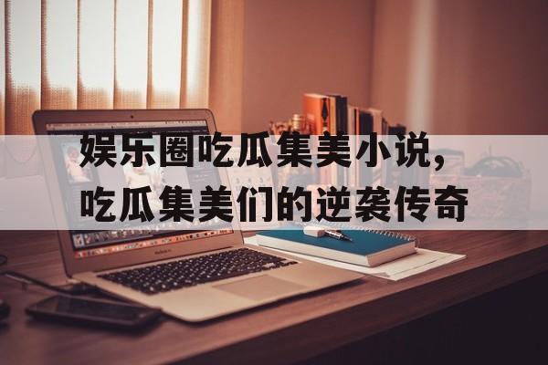 娱乐圈吃瓜集美小说,吃瓜集美们的逆袭传奇 娱乐圈吃瓜集美小说,吃瓜集美们的逆袭传奇