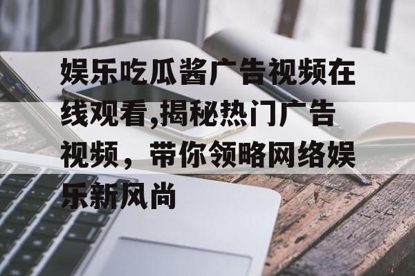 娱乐吃瓜酱广告视频在线观看,揭秘热门广告视频,带你领略网络娱乐新风尚 娱乐吃瓜酱广告视频在线观看,揭秘热门广告视频,带你领略网络娱乐新风尚