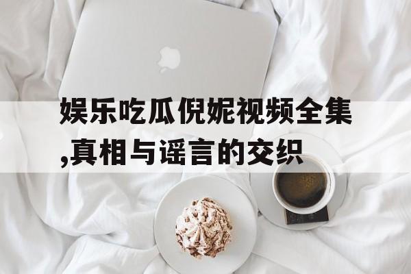 娱乐吃瓜倪妮视频全集,真相与谣言的交织 娱乐吃瓜倪妮视频全集,真相与谣言的交织