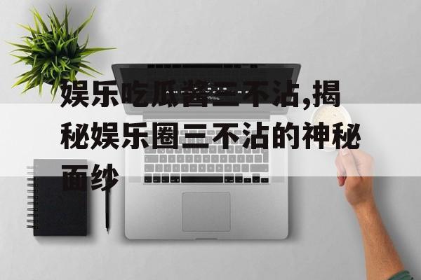 娱乐吃瓜酱三不沾,揭秘娱乐圈三不沾的神秘面纱 娱乐吃瓜酱三不沾,揭秘娱乐圈三不沾的神秘面纱