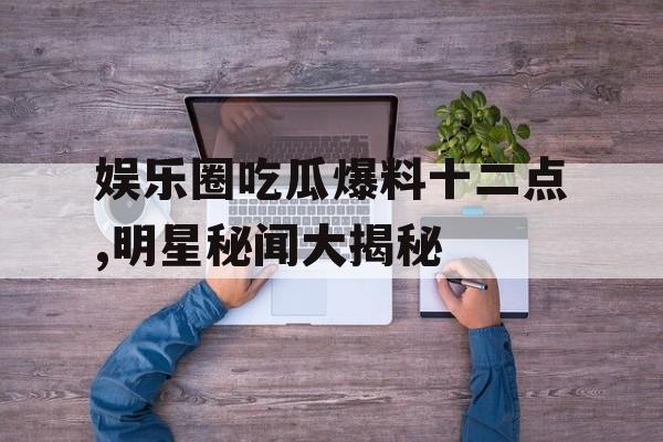 娱乐圈吃瓜爆料十二点,明星秘闻大揭秘 娱乐圈吃瓜爆料十二点,明星秘闻大揭秘