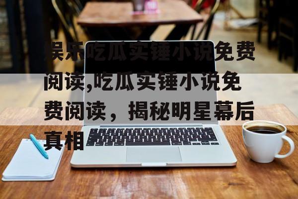 娱乐吃瓜实锤小说免费阅读,吃瓜实锤小说免费阅读,揭秘明星幕后真相 娱乐吃瓜实锤小说免费阅读,吃瓜实锤小说免费阅读,揭秘明星幕后真相