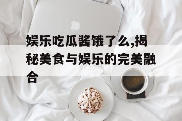 娱乐吃瓜酱饿了么,揭秘美食与娱乐的完美融合 娱乐吃瓜酱饿了么,揭秘美食与娱乐的完美融合