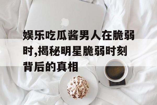 娱乐吃瓜酱男人在脆弱时,揭秘明星脆弱时刻背后的真相 娱乐吃瓜酱男人在脆弱时,揭秘明星脆弱时刻背后的真相